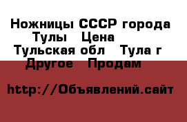 Ножницы СССР города Тулы › Цена ­ 50 - Тульская обл., Тула г. Другое » Продам   